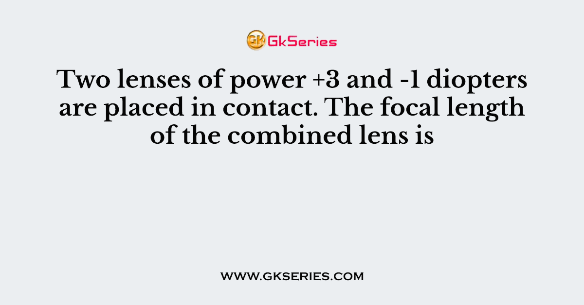 Two lenses of power +3 and -1 diopters are placed in contact. The focal length of the combined lens is
