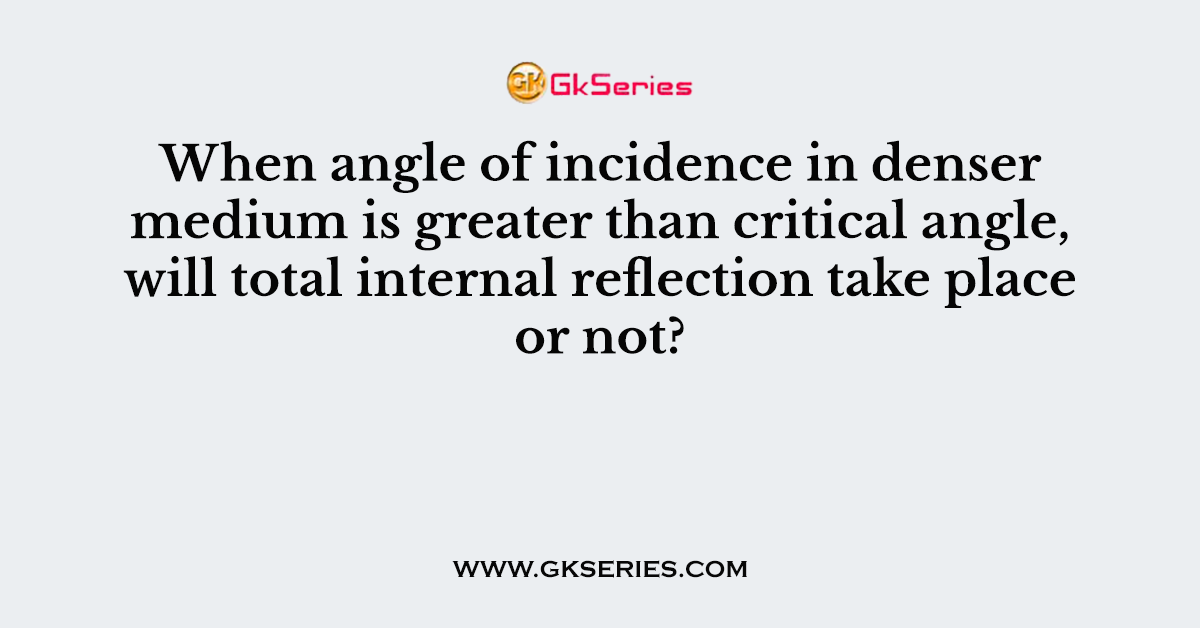 When angle of incidence in denser medium is greater than critical angle, will total internal reflection take place or not?
