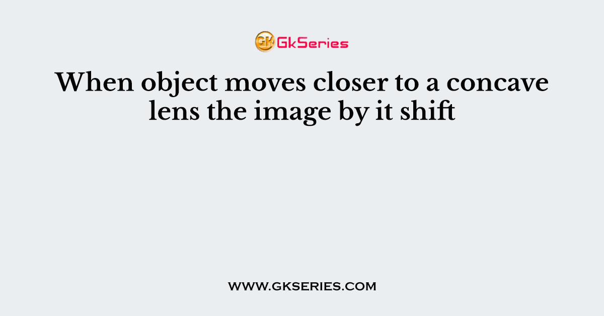 When object moves closer to a concave lens the image by it shift