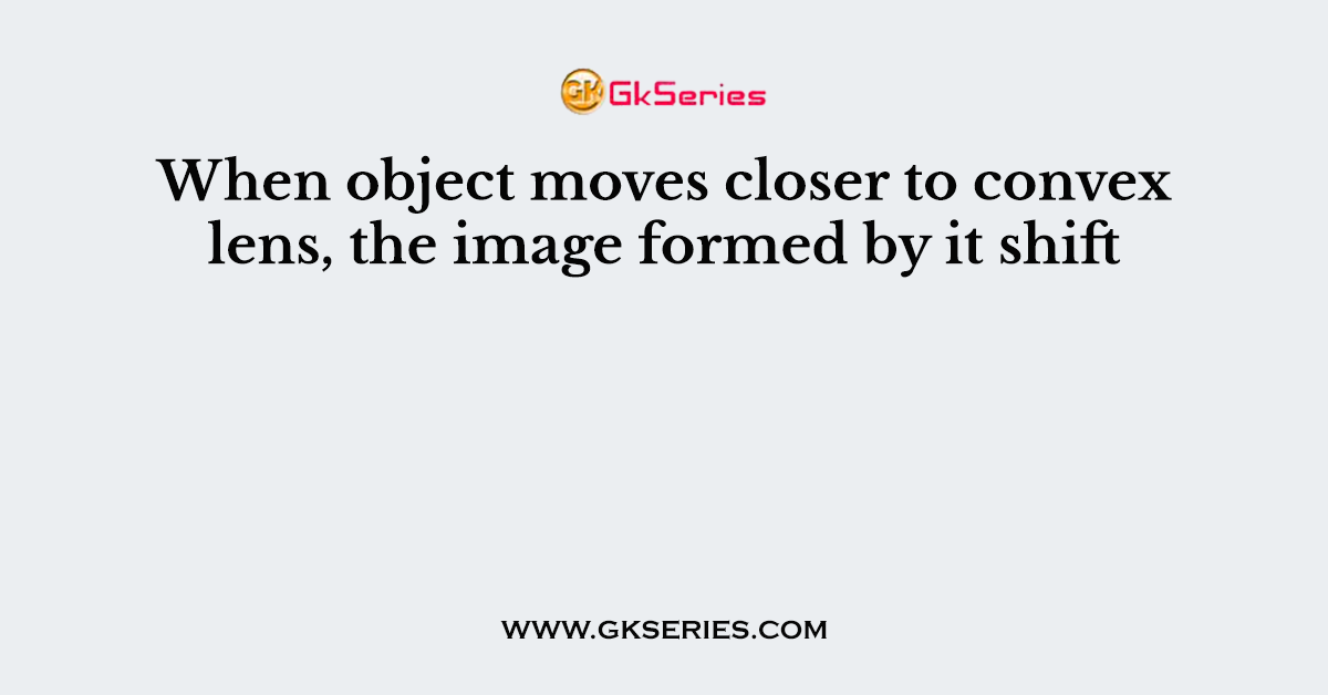 When object moves closer to convex lens, the image formed by it shift
