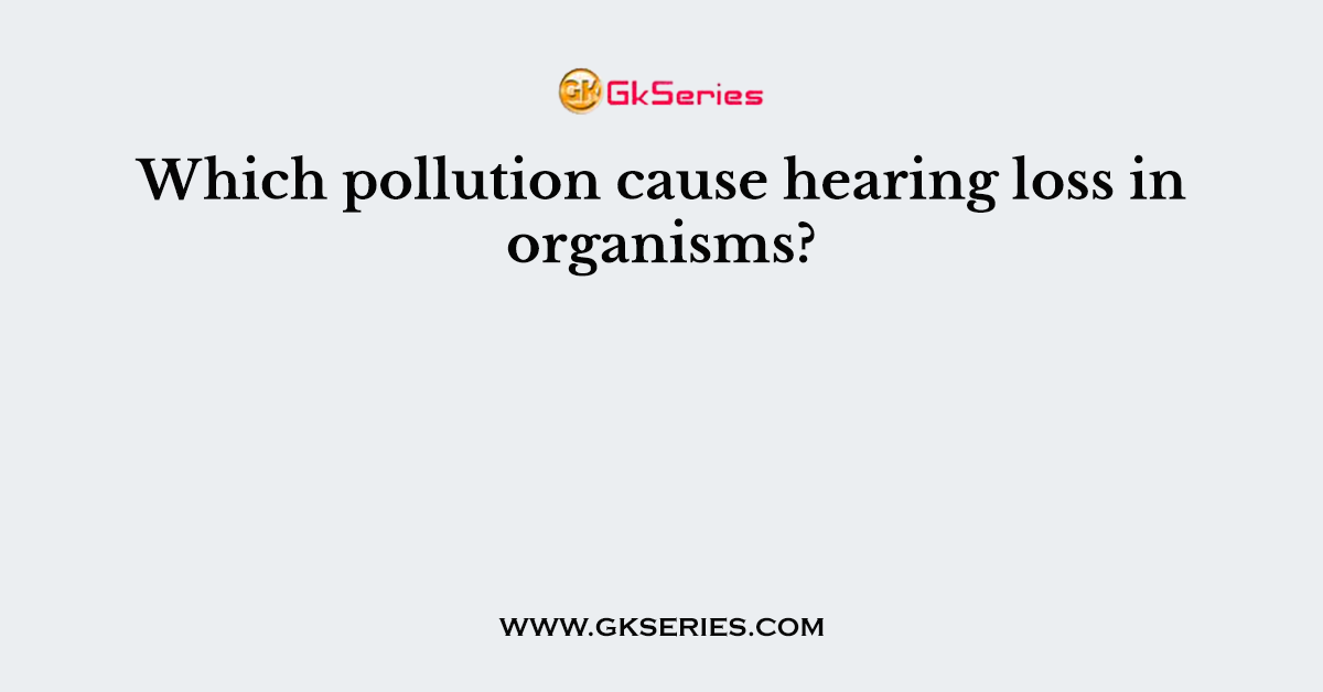 Which pollution cause hearing loss in organisms?