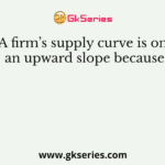 A firm’s supply curve is on an upward slope because