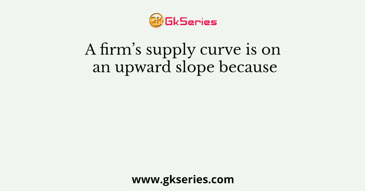 A firm’s supply curve is on an upward slope because