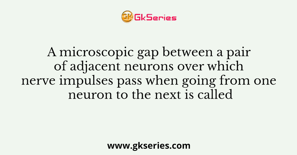 A microscopic gap between a pair of adjacent neurons over which nerve impulses pass when going from one neuron to the next is called