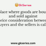 A place where goods are bought and sold against the price consideration between the buyers and the sellers is called