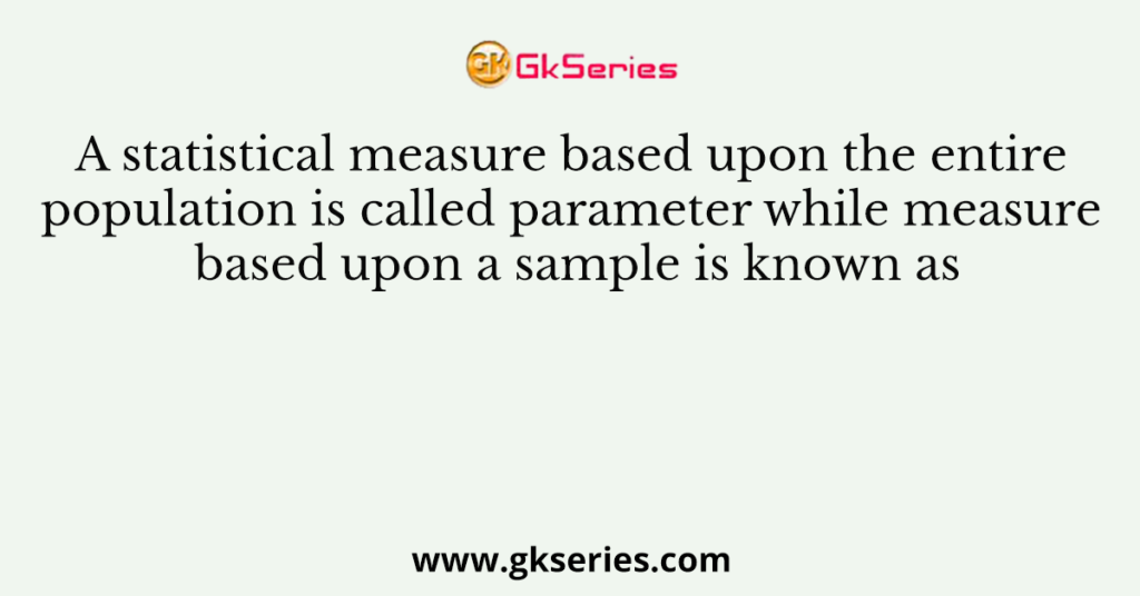 A statistical measure based upon the entire population is called parameter while measure based upon a sample is known as