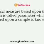 A statistical measure based upon the entire population is called parameter while measure based upon a sample is known as