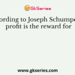 According to Joseph Schumpeter, profit is the reward for