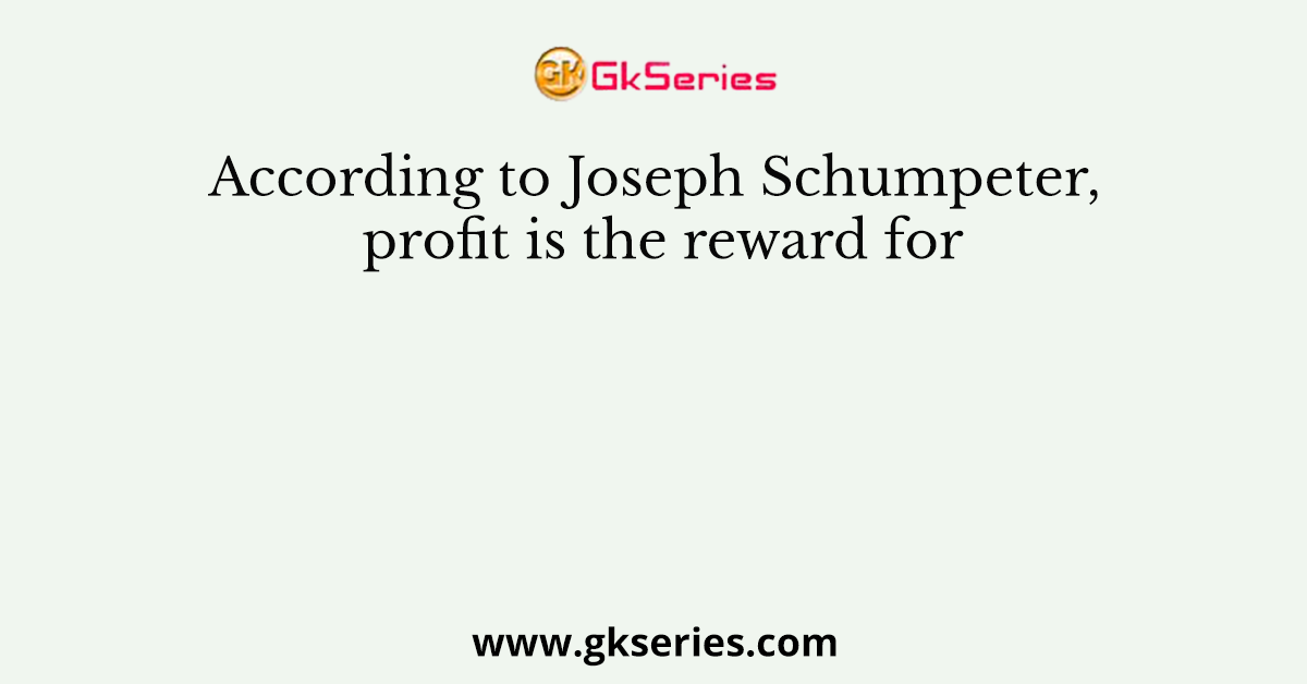According to Joseph Schumpeter, profit is the reward for