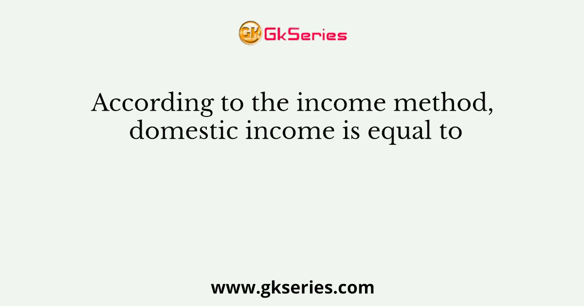 According to the income method, domestic income is equal to