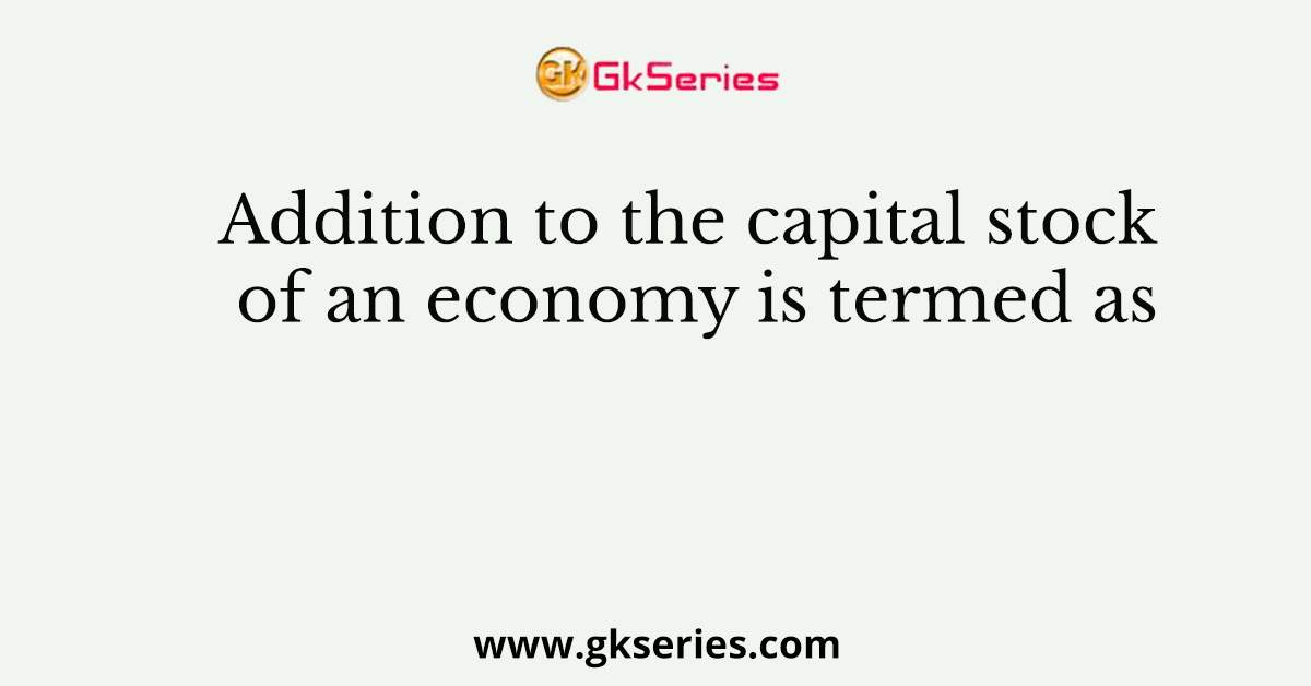 Addition to the capital stock of an economy is termed as