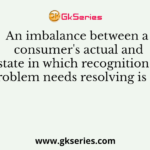 An imbalance between a consumer's actual and desired state in which recognition that a gap or problem needs resolving is called