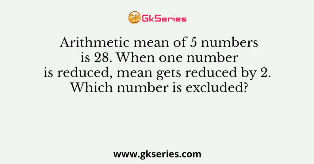 Arithmetic mean of 5 numbers is 28. When one number is reduced, mean gets reduced by 2. Which number is excluded?