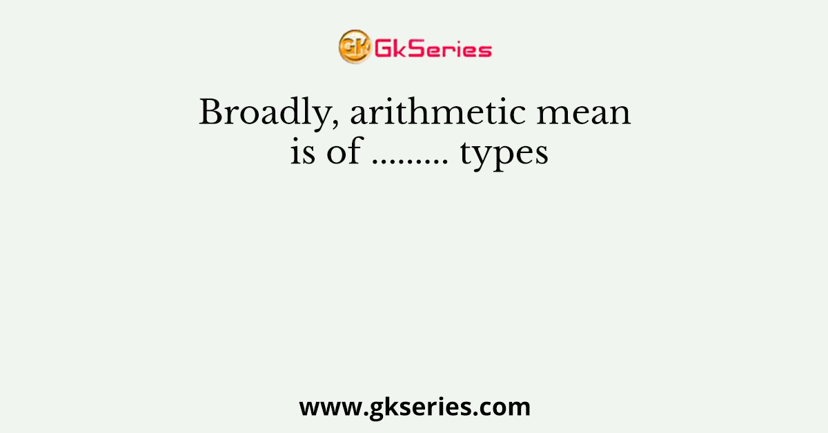 Broadly, arithmetic mean is of ......... types