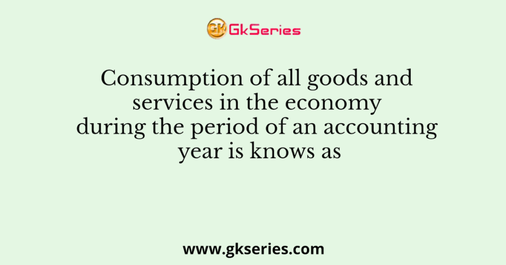 Consumption of all goods and services in the economy during the period of an accounting year is knows as