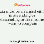 Data must be arranged either in ascending or descending order if some want to compute
