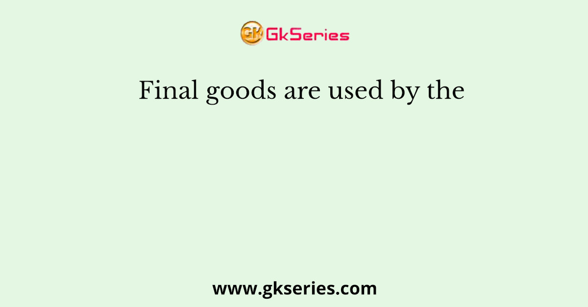 Final goods are used by the