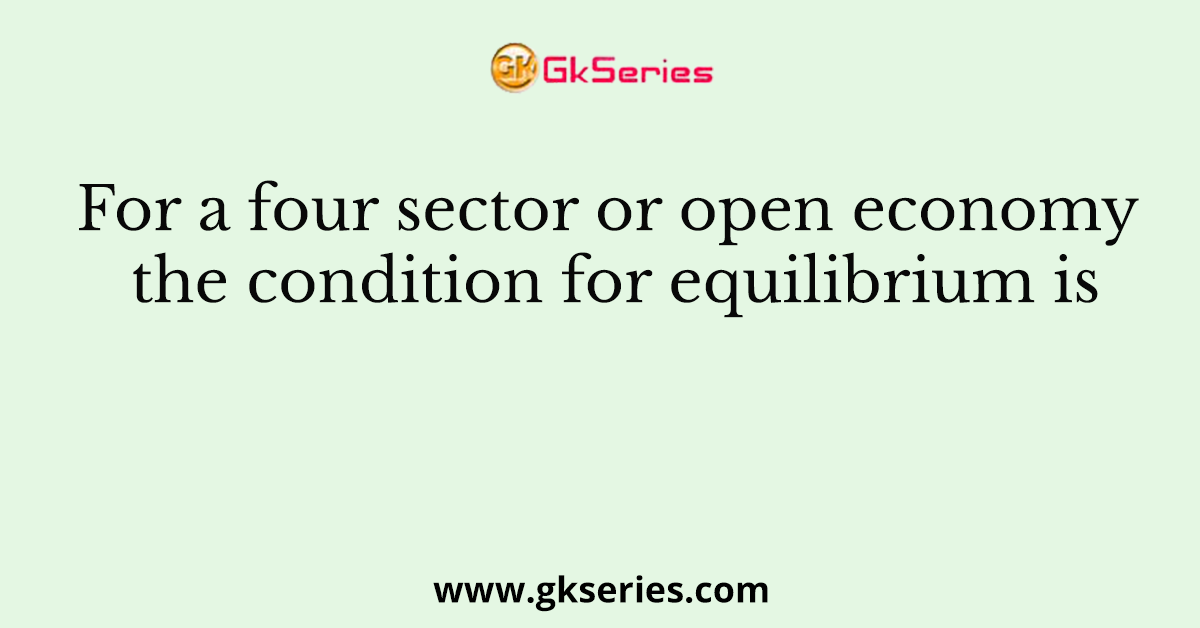 For a four sector or open economy the condition for equilibrium is