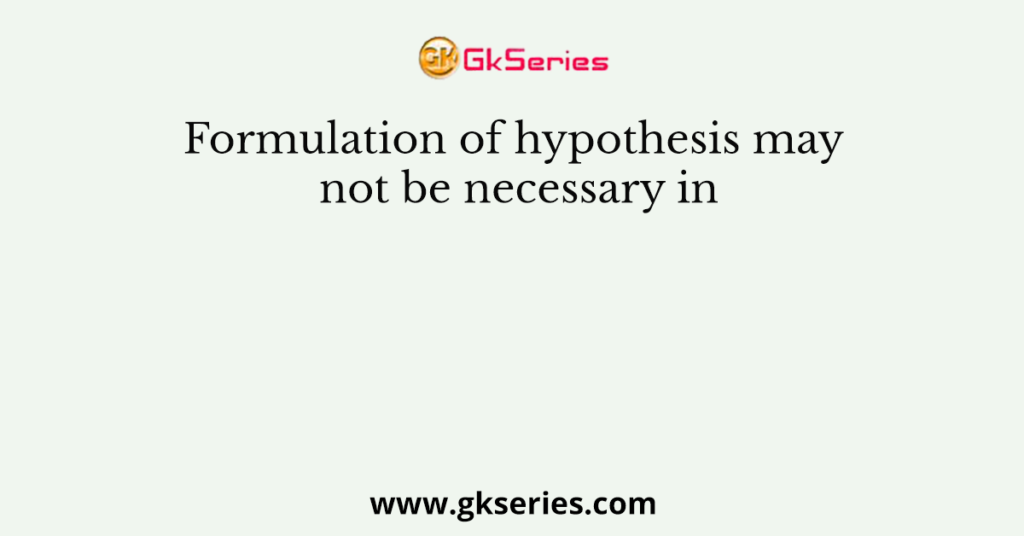 Formulation of hypothesis may not be necessary in