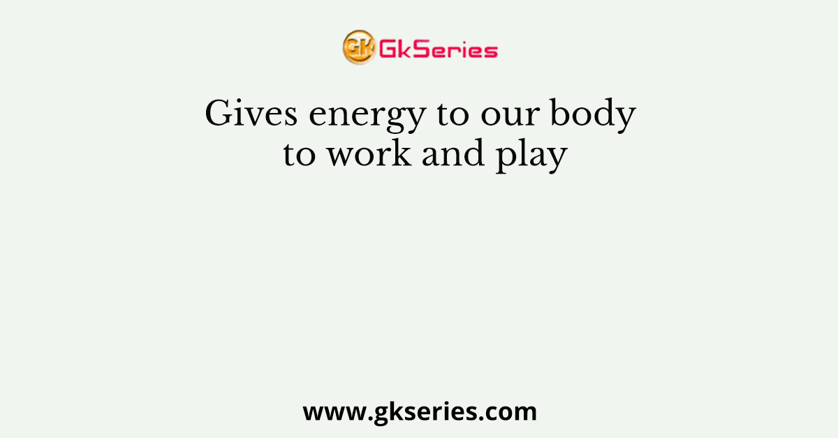 Gives energy to our body to work and play