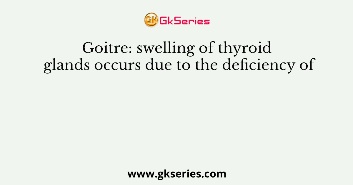 Goitre: swelling of thyroid glands occurs due to the deficiency of