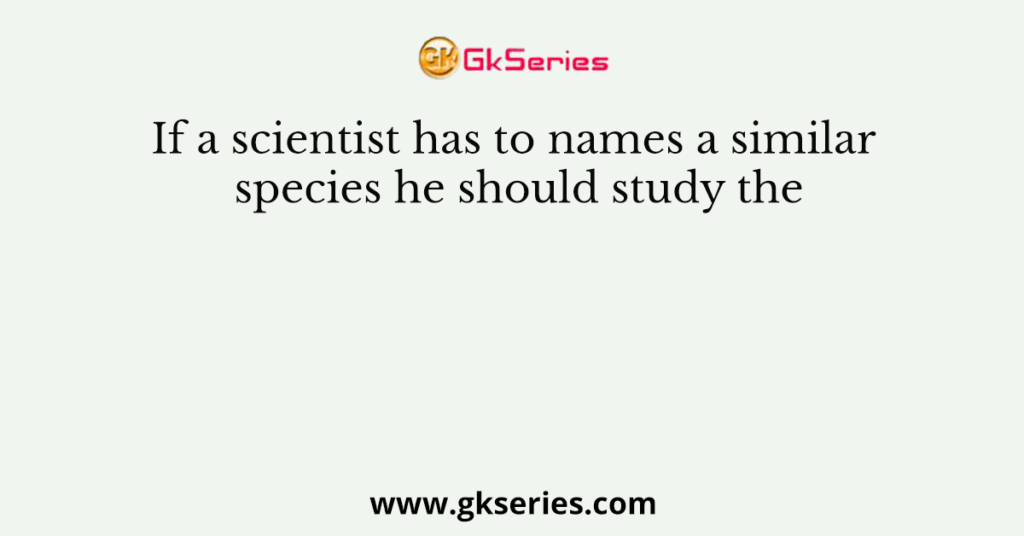 If a scientist has to names a similar species he should study the
