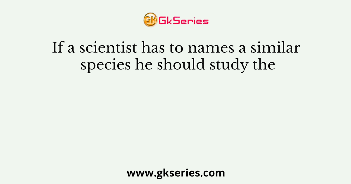 If a scientist has to names a similar species he should study the