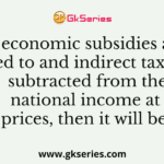 If economic subsidies are added to and indirect taxes are subtracted from the national income at market prices, then it will be equal to