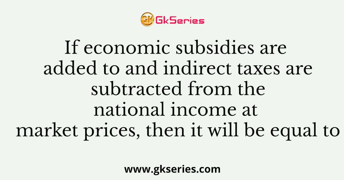 If economic subsidies are added to and indirect taxes are subtracted from the national income at market prices, then it will be equal to