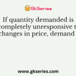 If quantity demanded is completely unresponsive to changes in price, demand is