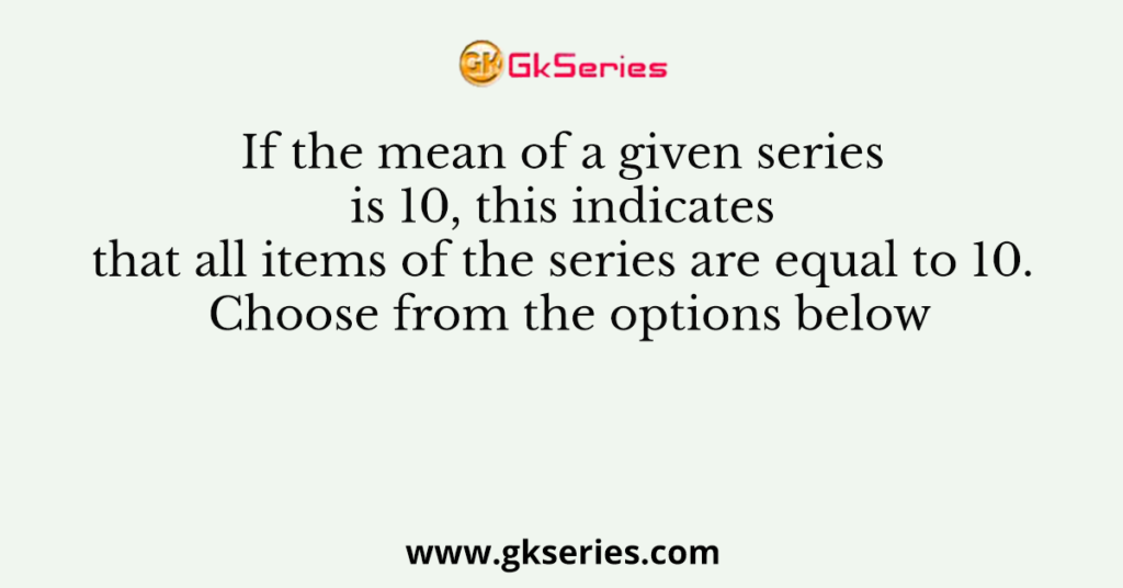 If the mean of a given series is 10, this indicates that all items of the series are equal to 10. Choose from the options below