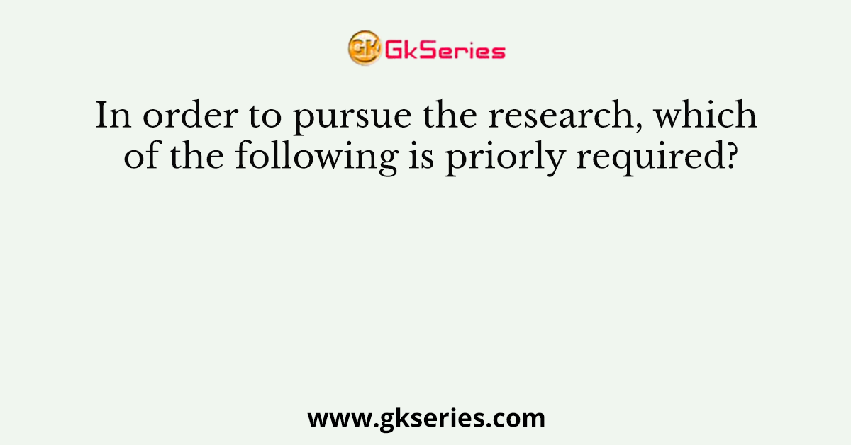In order to pursue the research, which of the following is priorly required?