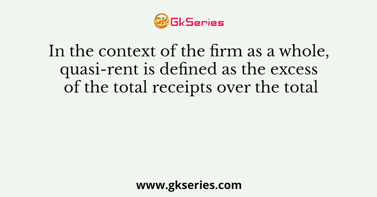 In the context of the firm as a whole, quasi-rent is defined as the excess of the total receipts over the total