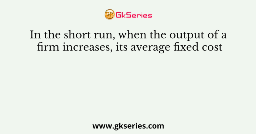 In the short run, when the output of a firm increases, its average fixed cost