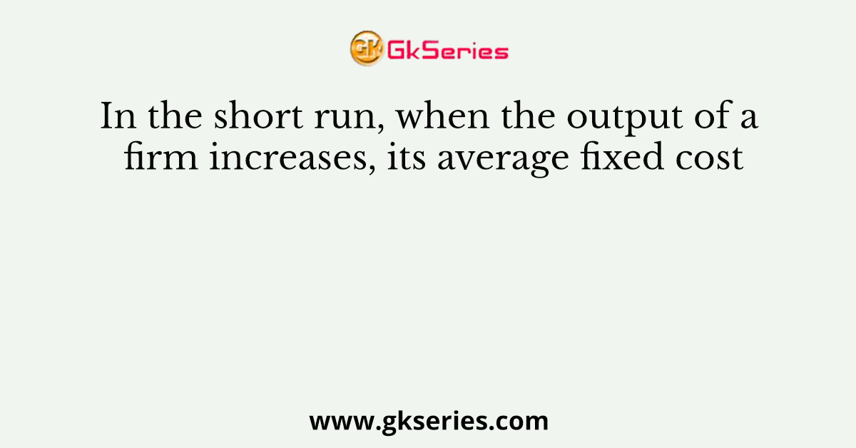 In the short run, when the output of a firm increases, its average fixed cost