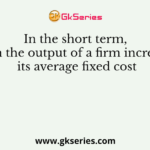 In the short term, when the output of a firm increases, its average fixed cost