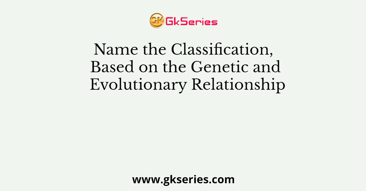 Name the Classification, Based on the Genetic and Evolutionary Relationship