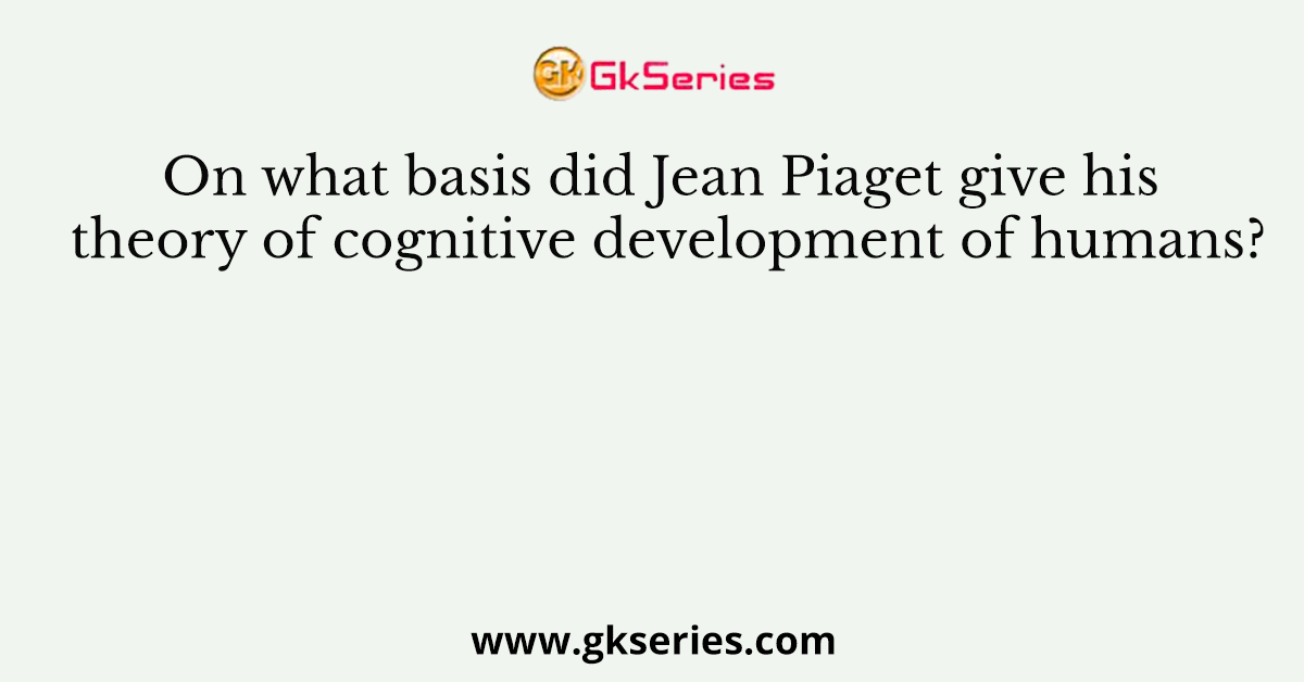 On what basis did Jean Piaget give his theory of cognitive development of humans?