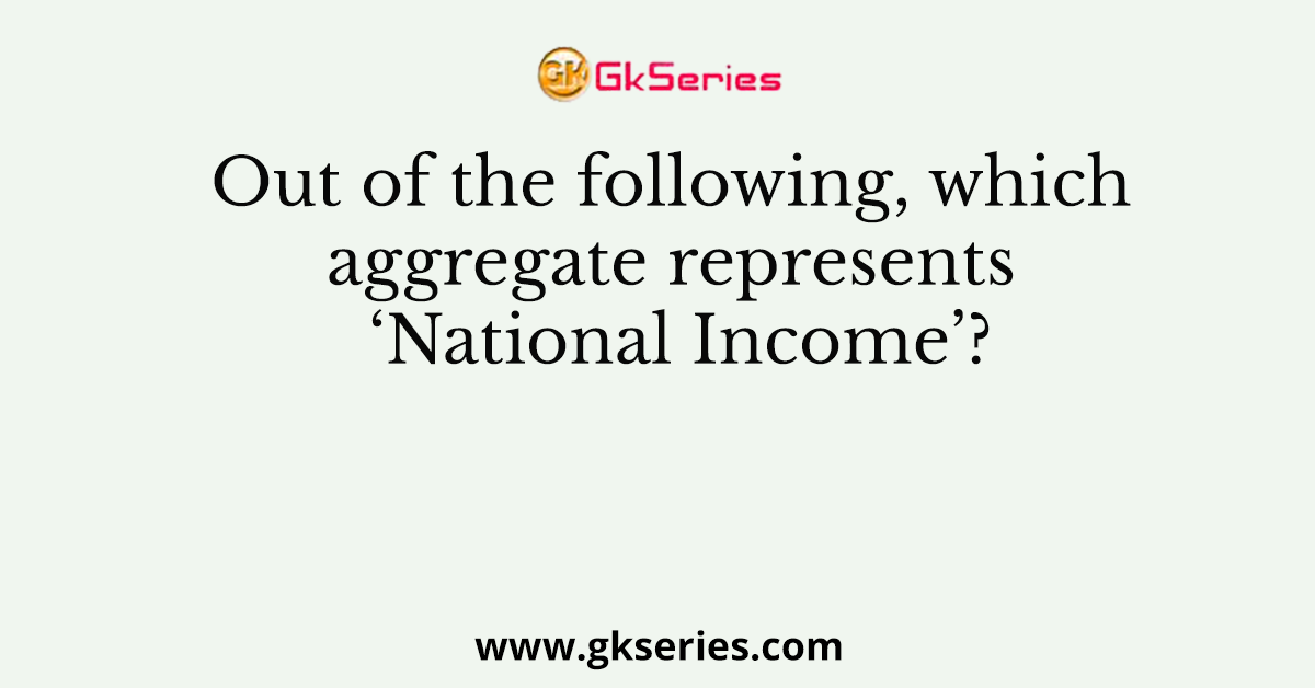 Out of the following, which aggregate represents ‘National Income’?
