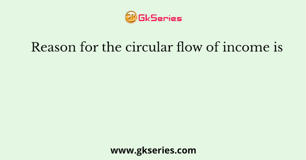 Reason for the circular flow of income is