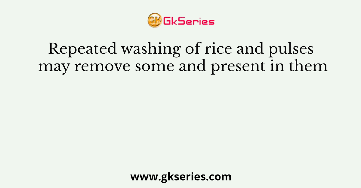 Repeated washing of rice and pulses may remove some and present in them
