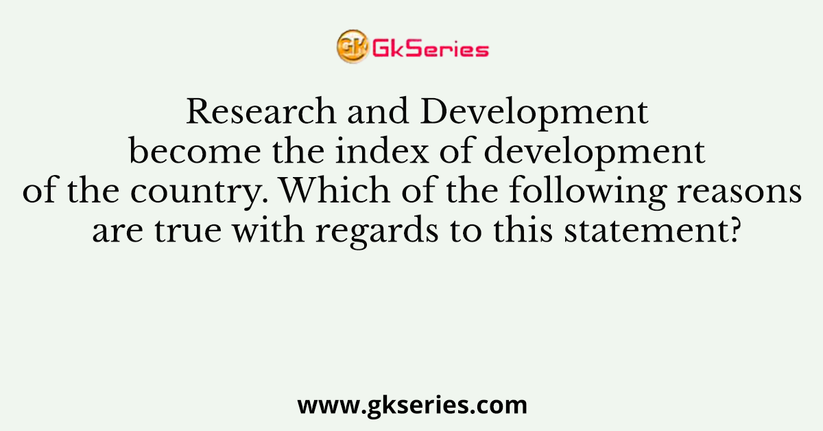 Research and Development become the index of development of the country. Which of the following reasons are true with regards to this statement?