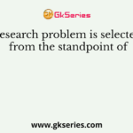 Research problem is selected from the standpoint of