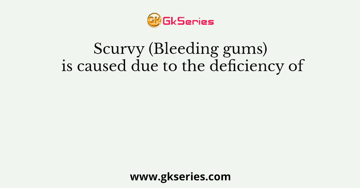 Scurvy (Bleeding gums) is caused due to the deficiency of