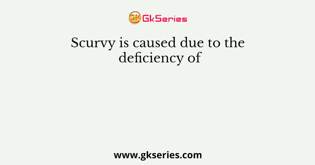 Scurvy is caused due to the deficiency of