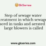 Step of sewage water treatment in which sewage is placed in tanks and aerated with large blowers is called