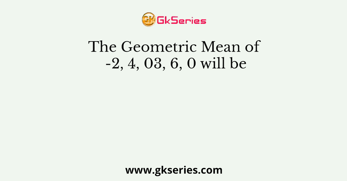 The Geometric Mean of -2, 4, 03, 6, 0 will be