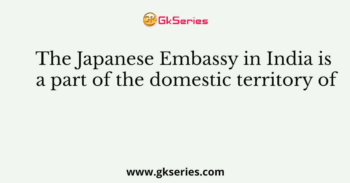The Japanese Embassy in India is a part of the domestic territory of
