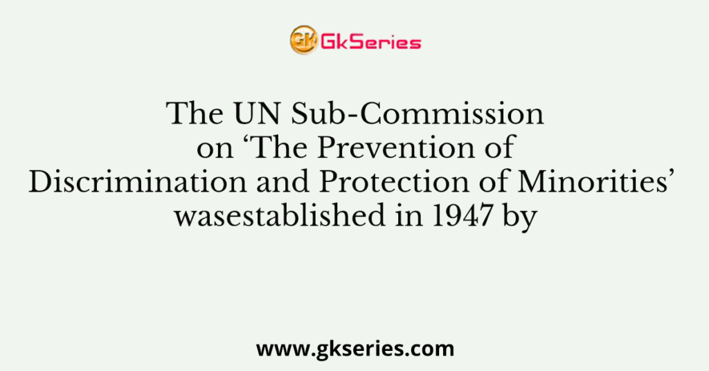 The UN Sub-Commission on ‘The Prevention of Discrimination and Protection of Minorities’ wasestablished in 1947 by