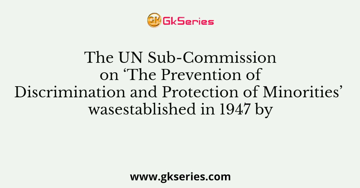 The UN Sub-Commission on ‘The Prevention of Discrimination and Protection of Minorities’ wasestablished in 1947 by